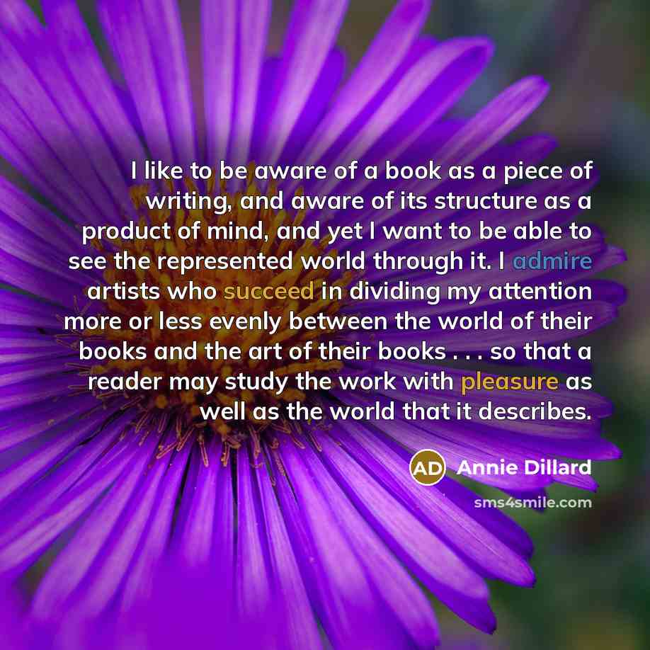 “I like to be aware of a book as a piece of writing, and aware of its structure as a product of mind, and yet I want to be able to see the represented world through it. I admire artists who succeed in dividing my attention more or less evenly between the world of their books and the art of their…” quote by Annie Dillard