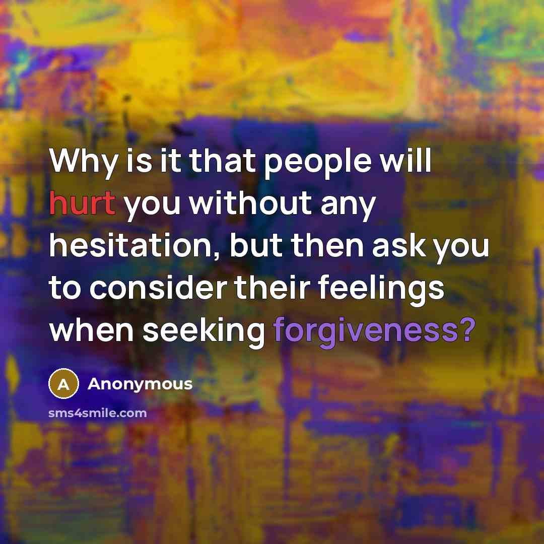 “Why is it that people will hurt you without any hesitation, but then ask you to consider their feelings when seeking forgiveness?” quote by Anonymous