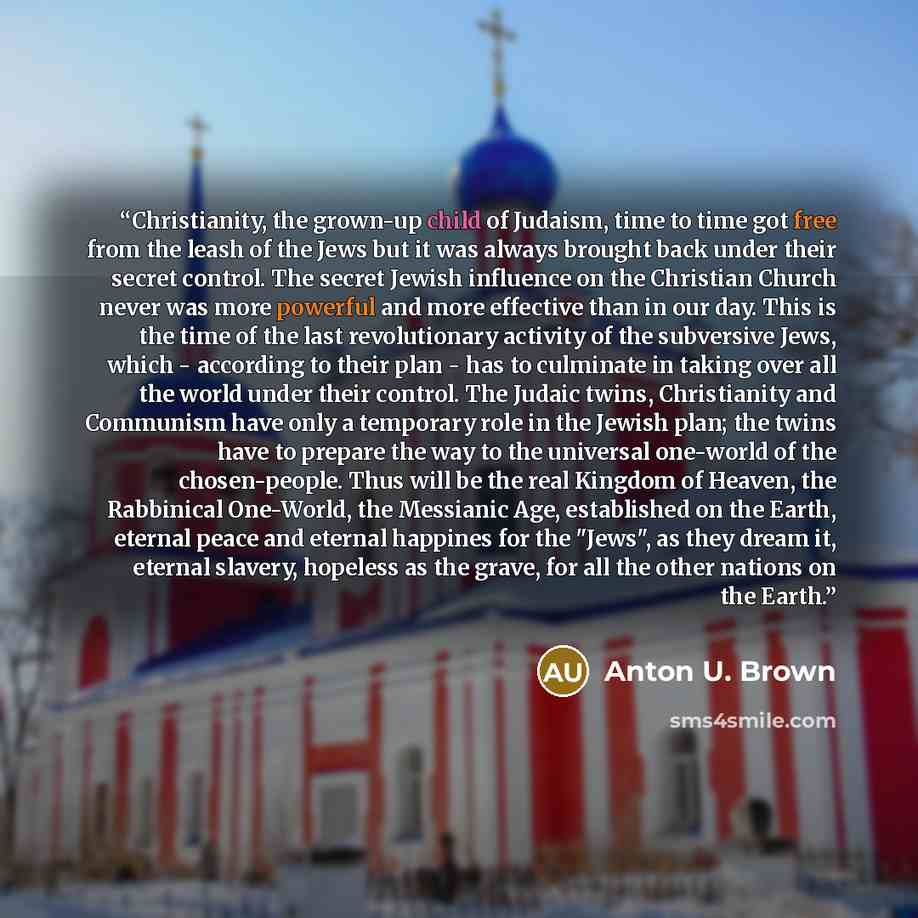 “Christianity, the grown-up child of Judaism, time to time got free from the leash of the Jews but it was always brought back under their secret control. The secret Jewish influence on the Christian Church never was more powerful and more effective than in our day. This is the time of the last…” quote by Anton U. Brown