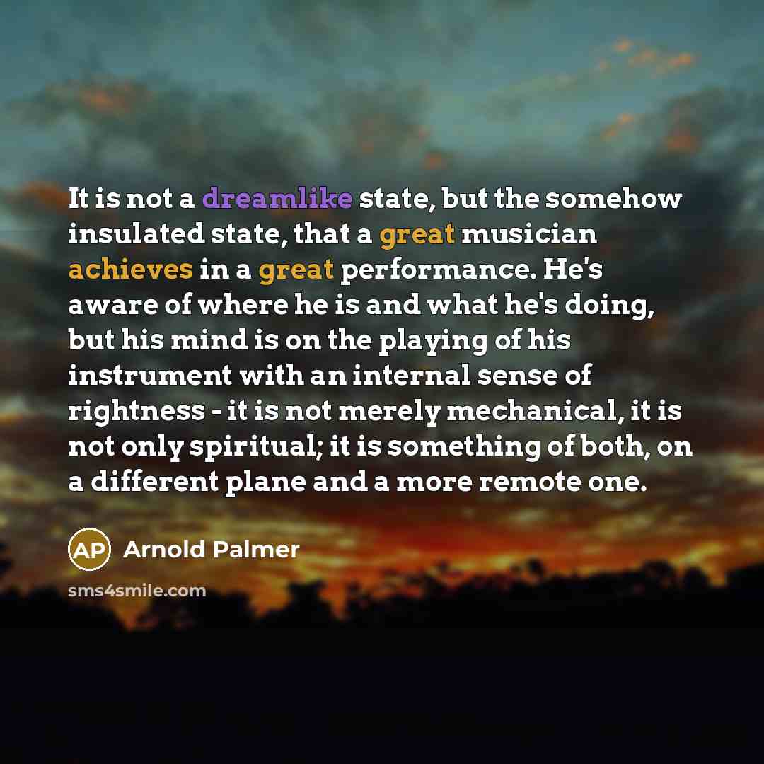 “It is not a dreamlike state, but the somehow insulated state, that a great musician achieves in a great performance. He's aware of where he is and what he's doing, but his mind is on the playing of his instrument with an internal sense of rightness - it is not merely mechanical, it is not only…” quote by Arnold Palmer