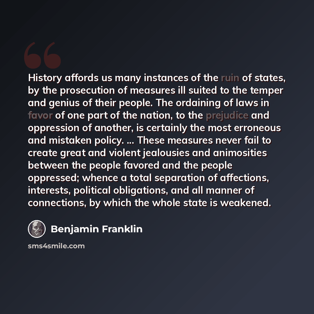 “History affords us many instances of the ruin of states, by the prosecution of measures ill suited to the temper and genius of their people. The ordaining of laws in favor of one part of the nation, to the prejudice and oppression of another, is certainly the most erroneous and mistaken policy…” quote by Benjamin Franklin