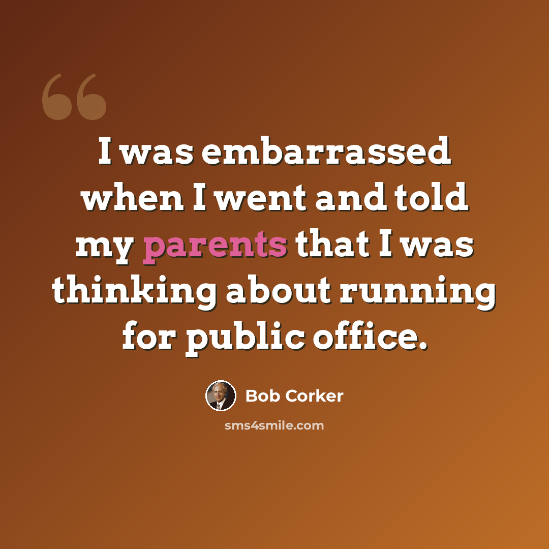 “I was embarrassed when I went and told my parents that I was thinking about running for public office.” quote by Bob Corker