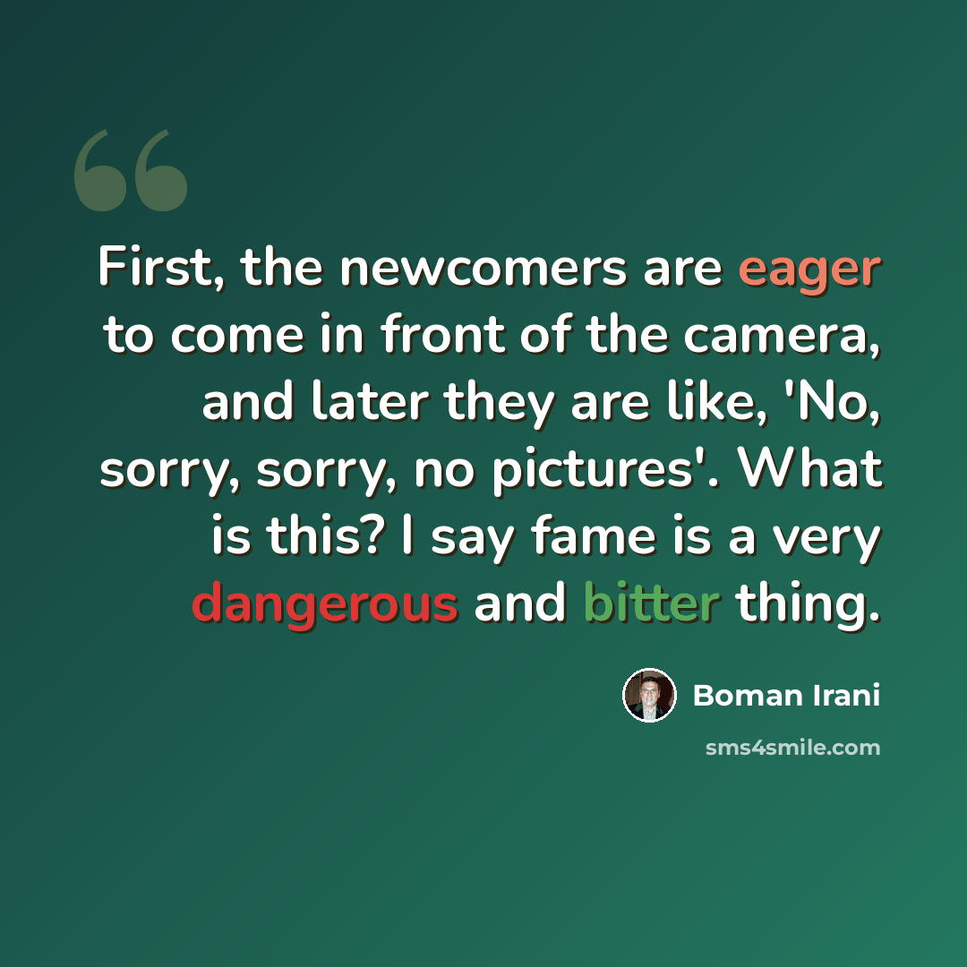 “First, the newcomers are eager to come in front of the camera, and later they are like, 'No, sorry, sorry, no pictures'. What is this? I say fame is a very dangerous and bitter thing.” quote by Boman Irani