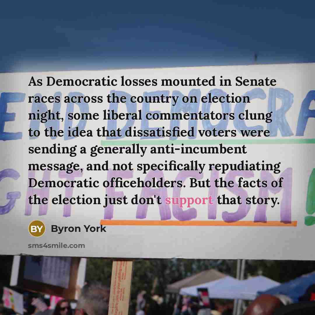 “As Democratic losses mounted in Senate races across the country on election night, some liberal commentators clung to the idea that dissatisfied voters were sending a generally anti-incumbent message, and not specifically repudiating Democratic officeholders. But the facts of the election just…” quote by Byron York