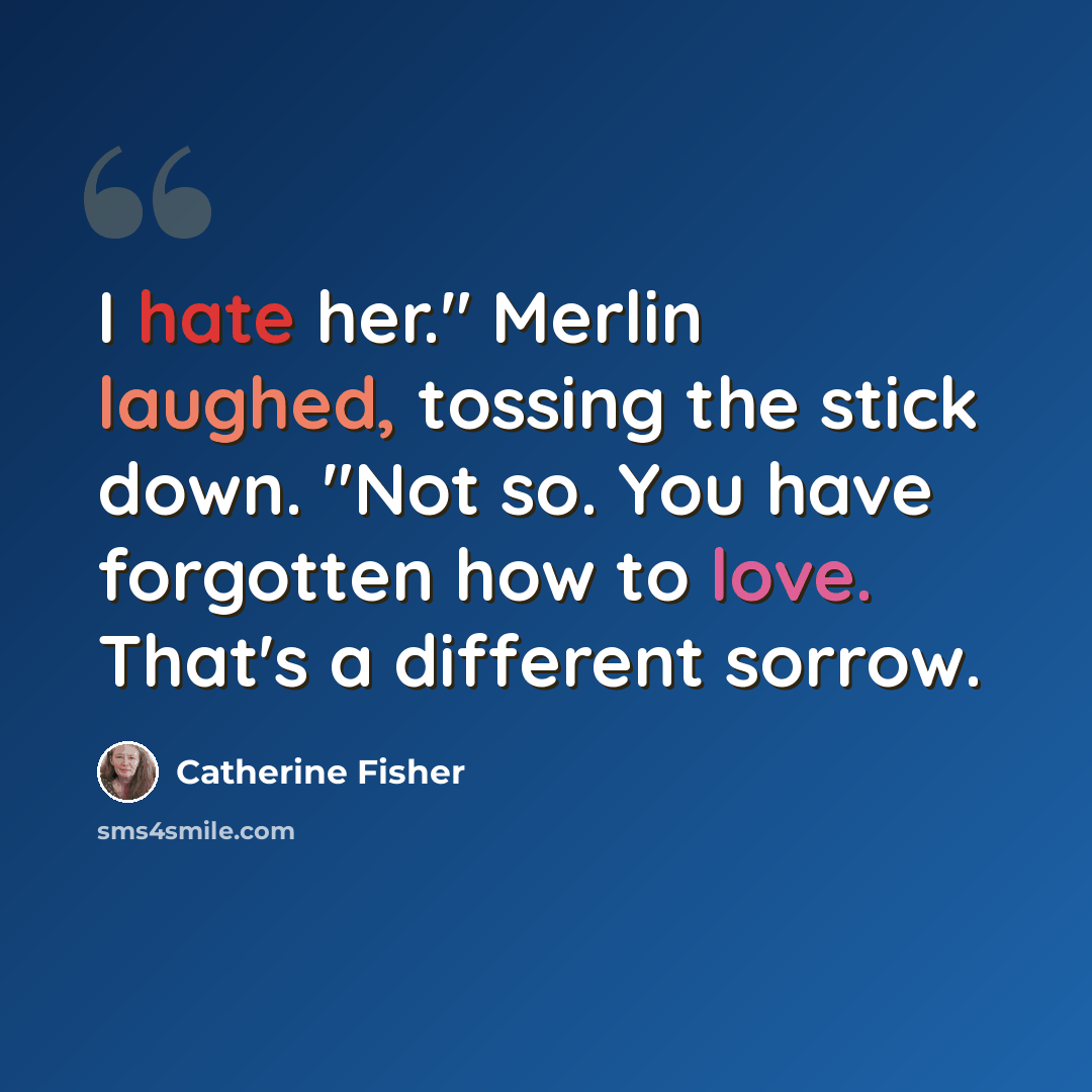 “I hate her." Merlin laughed, tossing the stick down. "Not so. You have forgotten how to love. That's a different sorrow.” quote by Catherine Fisher