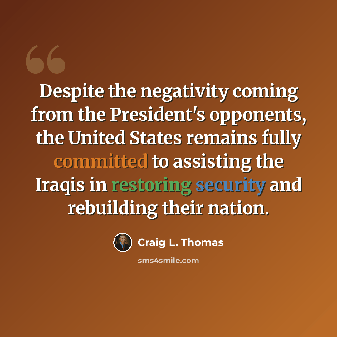 “Despite the negativity coming from the President's opponents, the United States remains fully committed to assisting the Iraqis in restoring security and rebuilding their nation.” quote by Craig L. Thomas