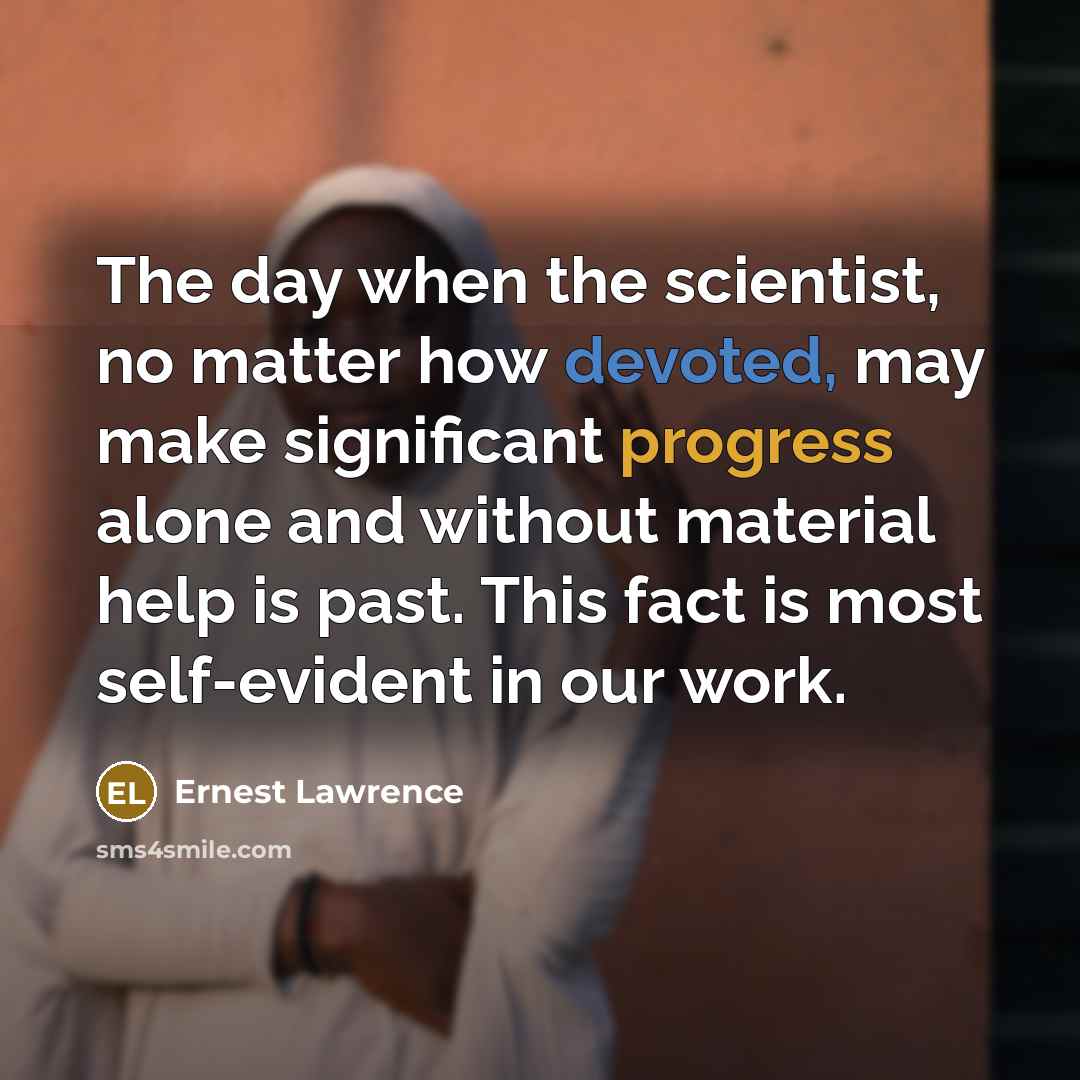 “The day when the scientist, no matter how devoted, may make significant progress alone and without material help is past. This fact is most self-evident in our work.” quote by Ernest Lawrence