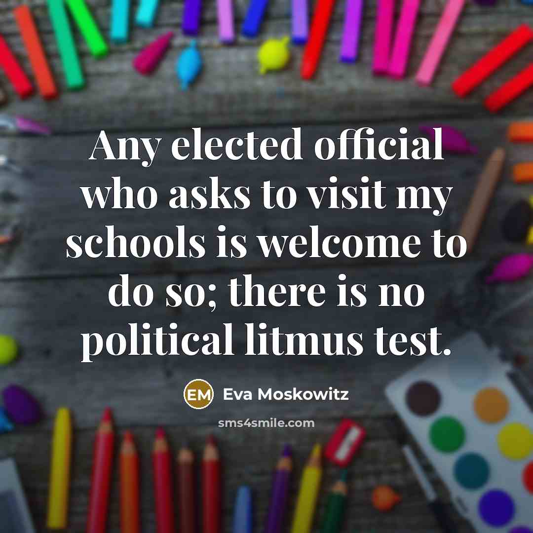 “Any elected official who asks to visit my schools is welcome to do so; there is no political litmus test.” quote by Eva Moskowitz