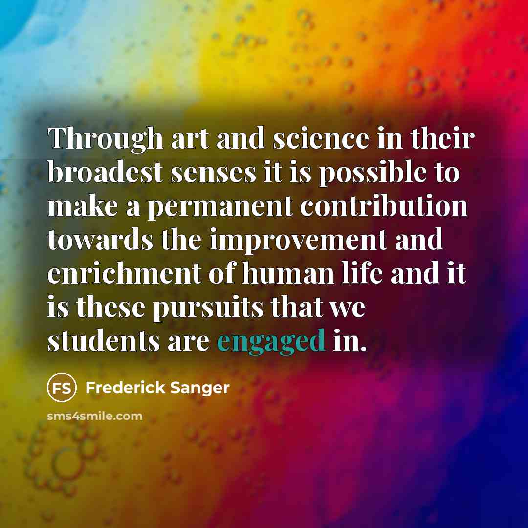“Through art and science in their broadest senses it is possible to make a permanent contribution towards the improvement and enrichment of human life and it is these pursuits that we students are engaged in.” quote by Frederick Sanger