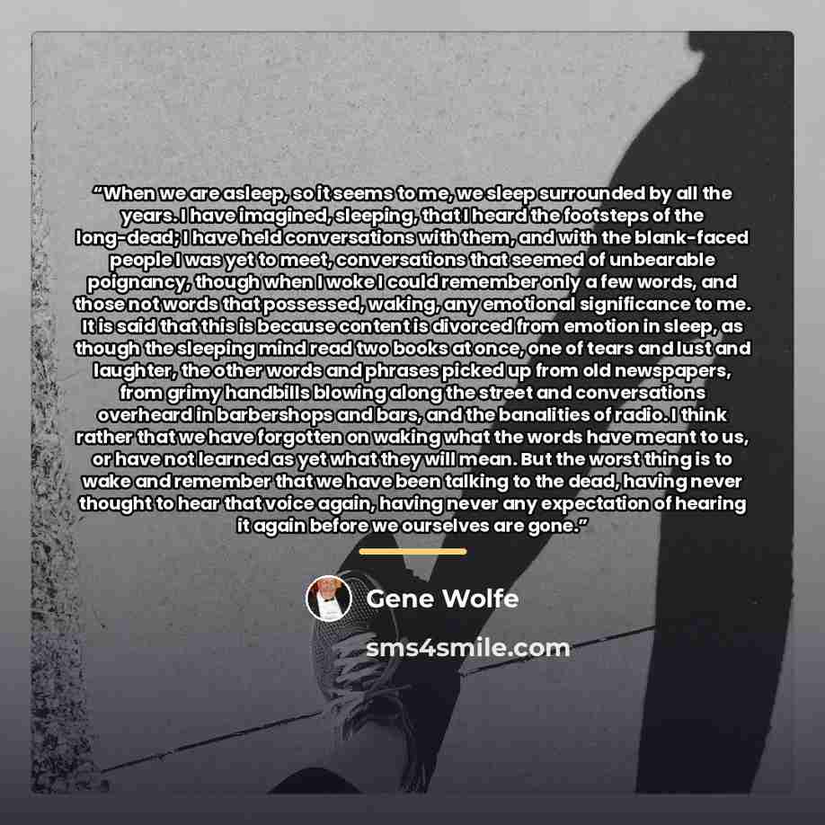 “When we are asleep, so it seems to me, we sleep surrounded by all the years. I have imagined, sleeping, that I heard the footsteps of the long-dead; I have held conversations with them, and with the blank-faced people I was yet to meet, conversations that seemed of unbearable poignancy, though…” quote by Gene Wolfe