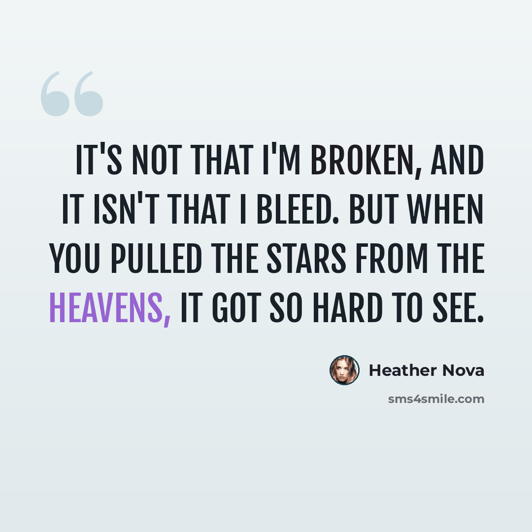 “It's not that I'm broken, and it isn't that I bleed. But when you pulled the stars from the heavens, it got so hard to see.” quote by Heather Nova