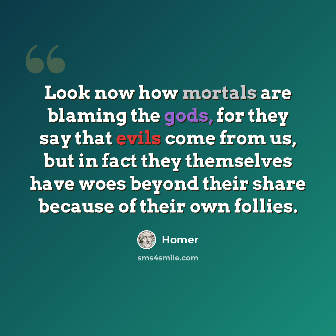 “Look now how mortals are blaming the gods, for they say that evils come from us, but in fact they themselves have woes beyond their share because of their own follies.” quote by Homer