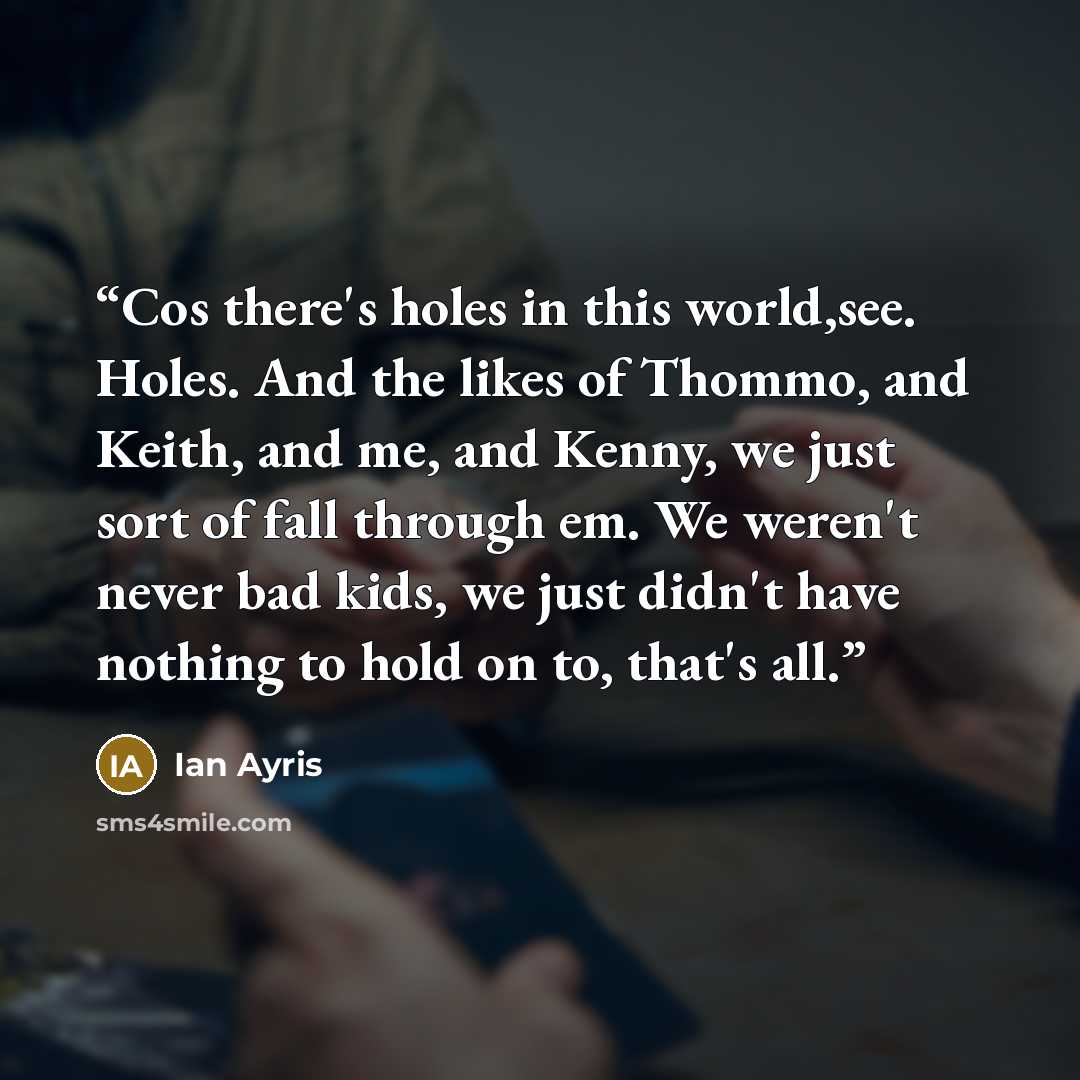 “Cos there's holes in this world,see. Holes. And the likes of Thommo, and Keith, and me, and Kenny, we just sort of fall through em. We weren't never bad kids, we just didn't have nothing to hold on to, that's all.” quote by Ian Ayris