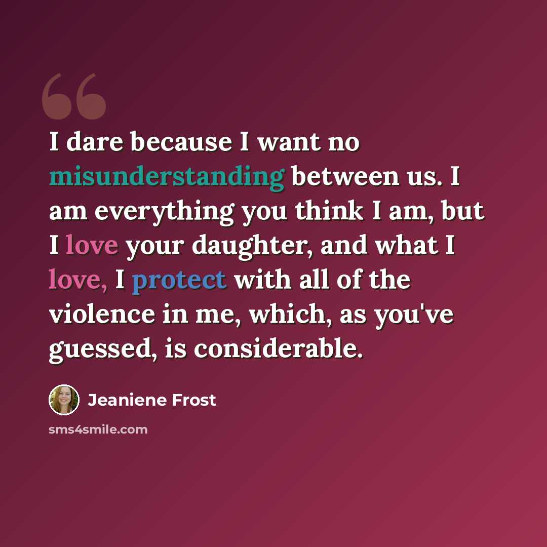 “I dare because I want no misunderstanding between us. I am everything you think I am, but I love your daughter, and what I love, I protect with all of the violence in me, which, as you've guessed, is considerable.” quote by Jeaniene Frost