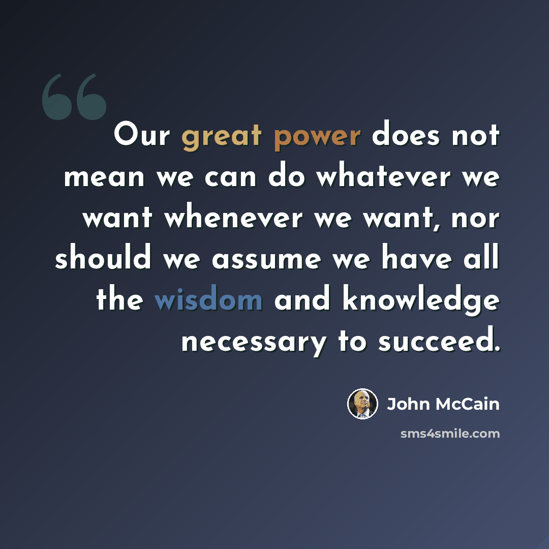 “Our great power does not mean we can do whatever we want whenever we want, nor should we assume we have all the wisdom and knowledge necessary to succeed.” quote by John McCain