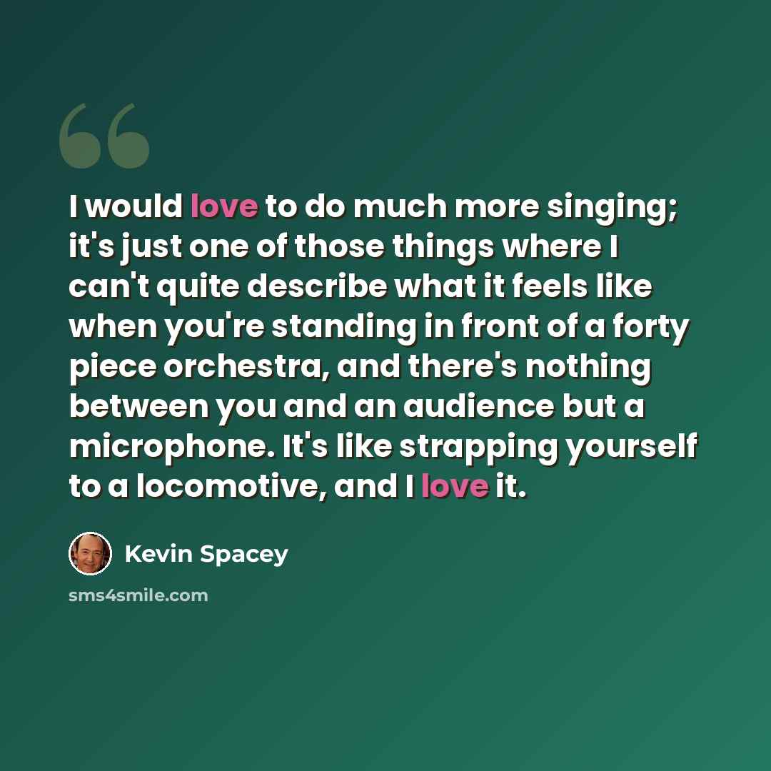“I would love to do much more singing; it's just one of those things where I can't quite describe what it feels like when you're standing in front of a forty piece orchestra, and there's nothing between you and an audience but a microphone. It's like strapping yourself to a locomotive, and I love it.” quote by Kevin Spacey