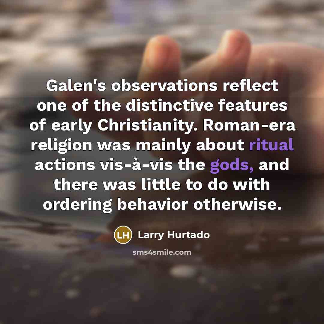 “Galen's observations reflect one of the distinctive features of early Christianity. Roman-era religion was mainly about ritual actions vis-à-vis the gods, and there was little to do with ordering behavior otherwise.” quote by Larry Hurtado