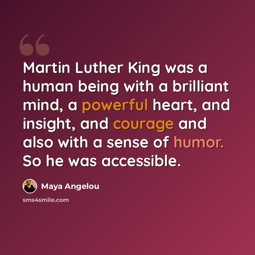 “Martin Luther King was a human being with a brilliant mind, a powerful heart, and insight, and courage and also with a sense of humor. So he was accessible.” quote by Maya Angelou