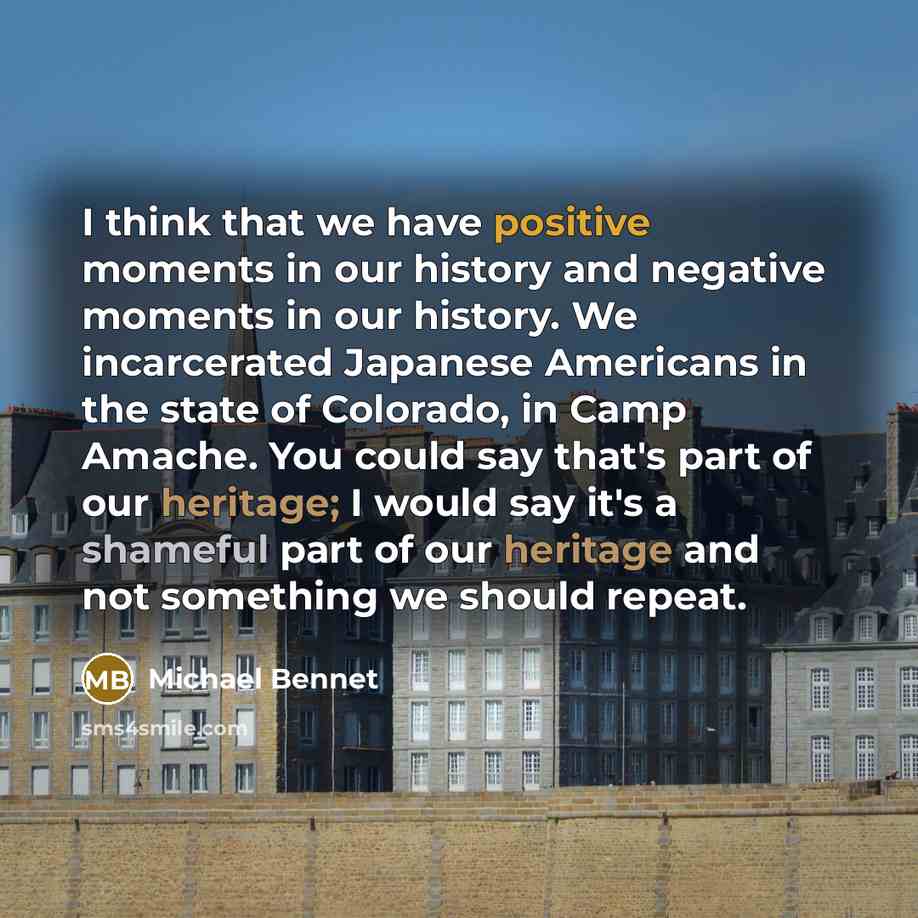 “I think that we have positive moments in our history and negative moments in our history. We incarcerated Japanese Americans in the state of Colorado, in Camp Amache. You could say that's part of our heritage; I would say it's a shameful part of our heritage and not something we should repeat.” quote by Michael Bennet