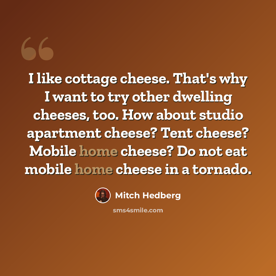 “I like cottage cheese. That's why I want to try other dwelling cheeses, too. How about studio apartment cheese? Tent cheese? Mobile home cheese? Do not eat mobile home cheese in a tornado.” quote by Mitch Hedberg