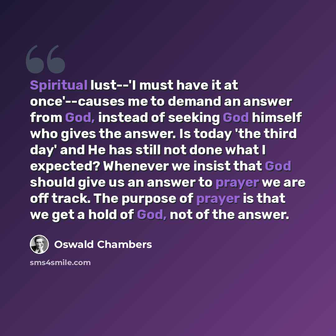 “Spiritual lust--'I must have it at once'--causes me to demand an answer from God, instead of seeking God himself who gives the answer. Is today 'the third day' and He has still not done what I expected? Whenever we insist that God should give us an answer to prayer we are off track. The purpose of…” quote by Oswald Chambers