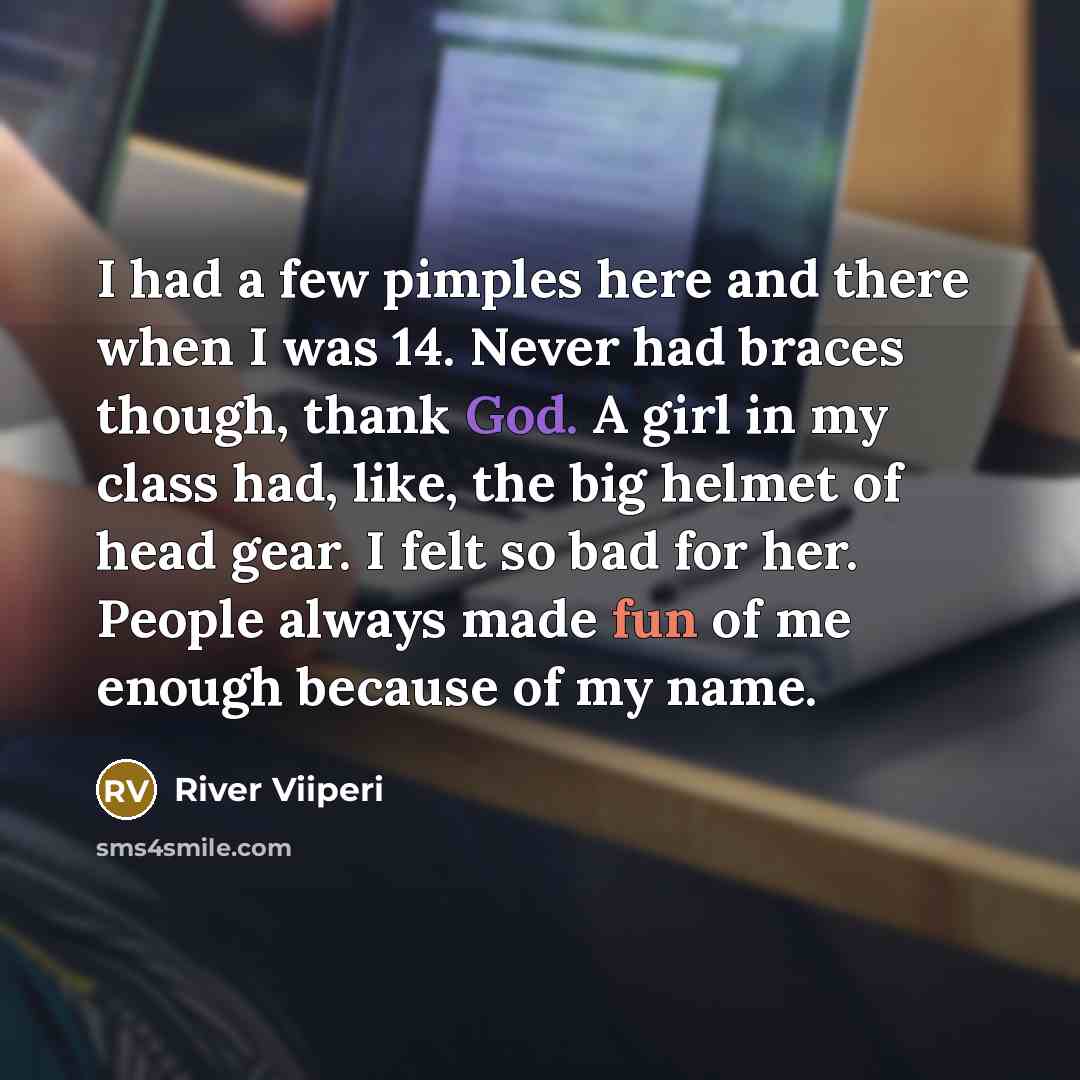 “I had a few pimples here and there when I was 14. Never had braces though, thank God. A girl in my class had, like, the big helmet of head gear. I felt so bad for her. People always made fun of me enough because of my name.” quote by River Viiperi