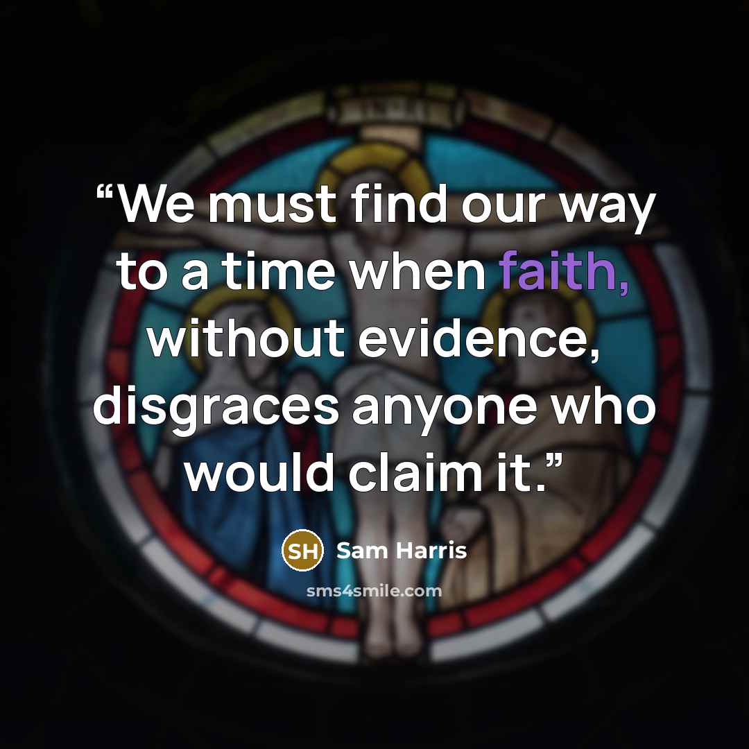 “We must find our way to a time when faith, without evidence, disgraces anyone who would claim it.” quote by Sam Harris