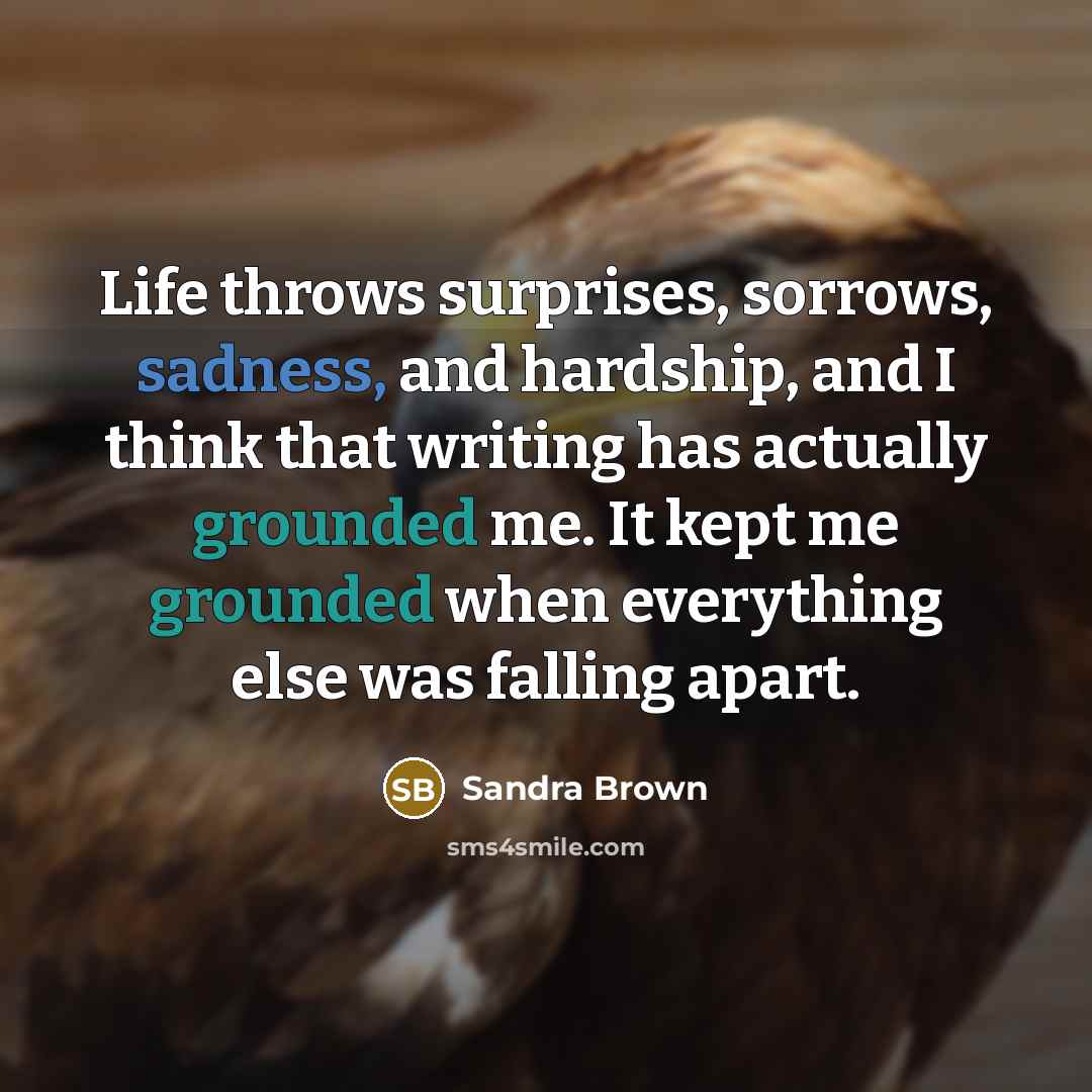 “Life throws surprises, sorrows, sadness, and hardship, and I think that writing has actually grounded me. It kept me grounded when everything else was falling apart.” quote by Sandra Brown