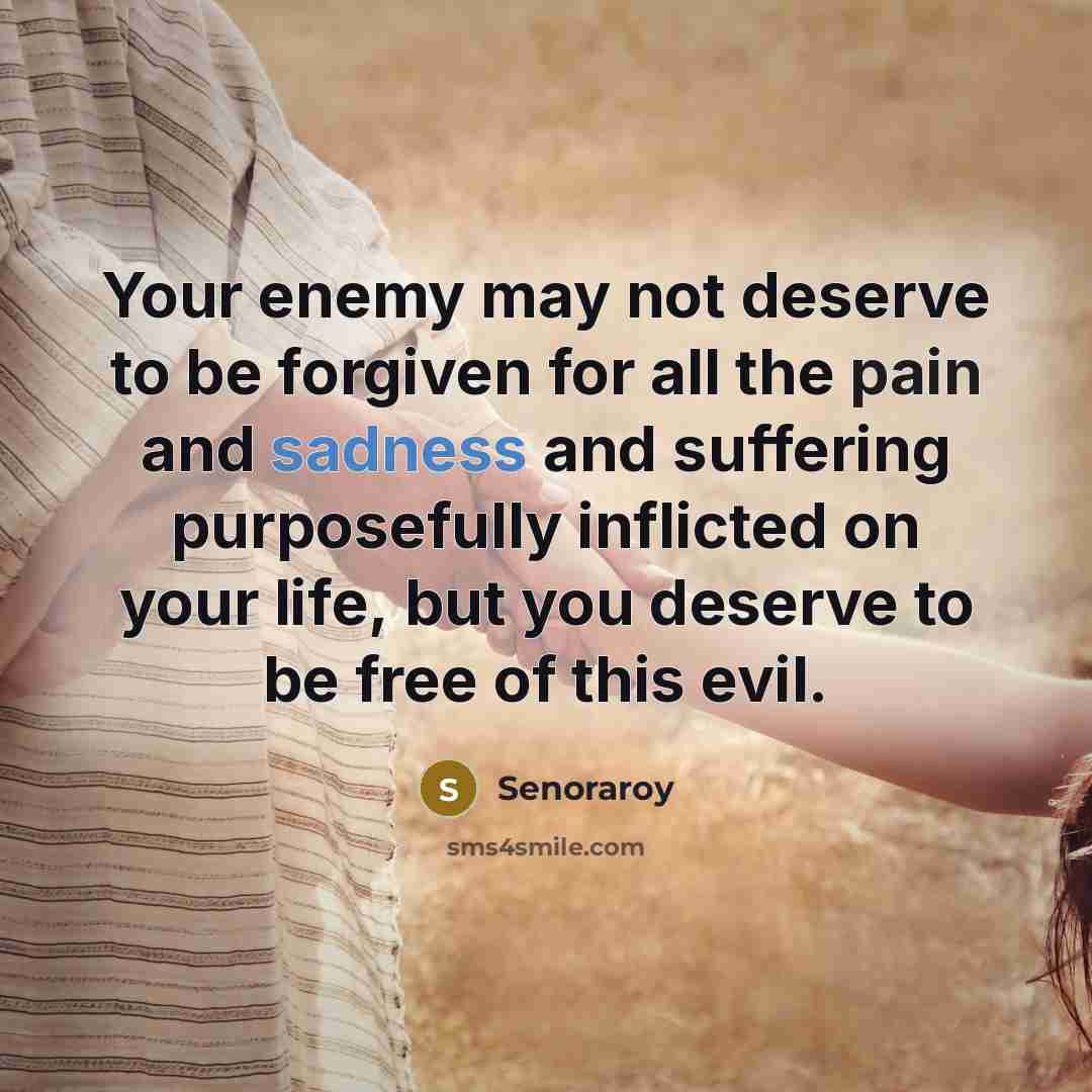 “Your enemy may not deserve to be forgiven for all the pain and sadness and suffering purposefully inflicted on your life, but you deserve to be free of this evil.” quote by Senoraroy