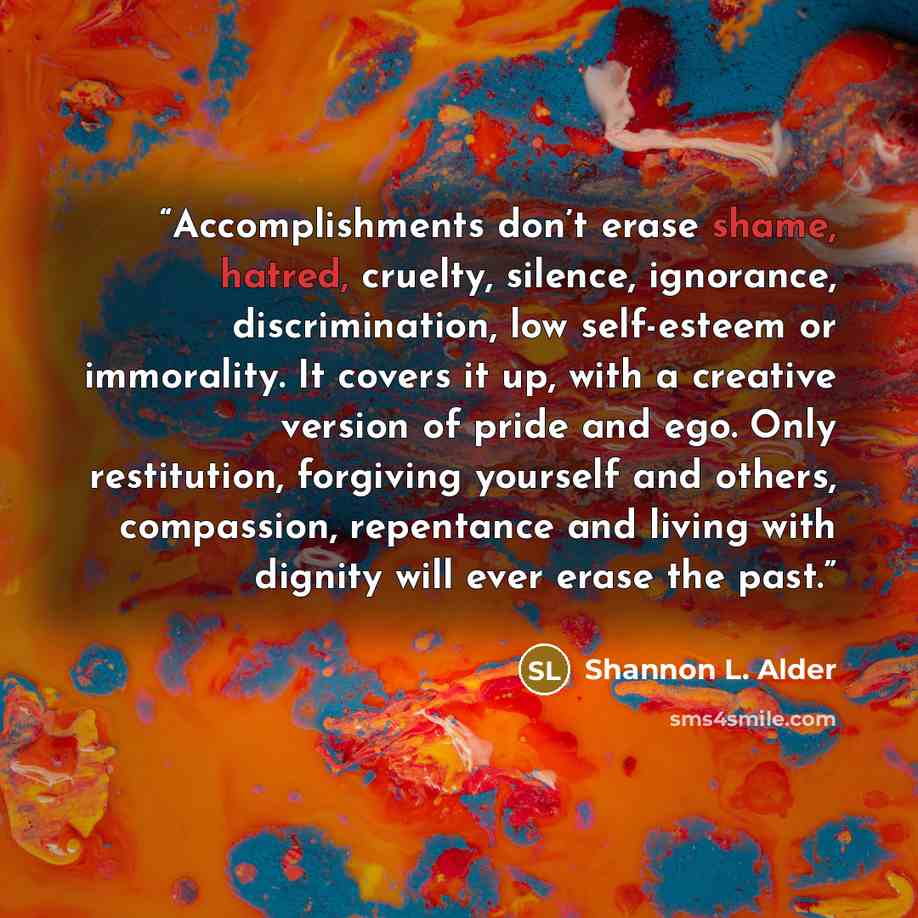 “Accomplishments don’t erase shame, hatred, cruelty, silence, ignorance, discrimination, low self-esteem or immorality. It covers it up, with a creative version of pride and ego. Only restitution, forgiving yourself and others, compassion, repentance and living with dignity will ever erase the past.” quote by Shannon L. Alder