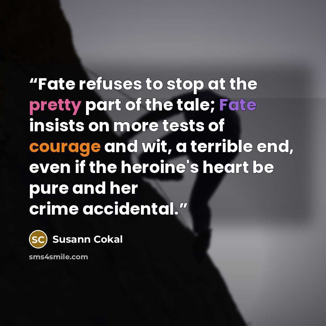 “Fate refuses to stop at the pretty part of the tale; Fate insists on more tests of courage and wit, a terrible end, even if the heroine's heart be pure and her crime accidental.” quote by Susann Cokal