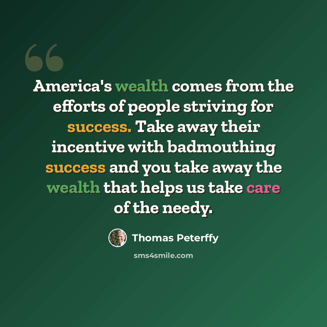 “America's wealth comes from the efforts of people striving for success. Take away their incentive with badmouthing success and you take away the wealth that helps us take care of the needy.” quote by Thomas Peterffy