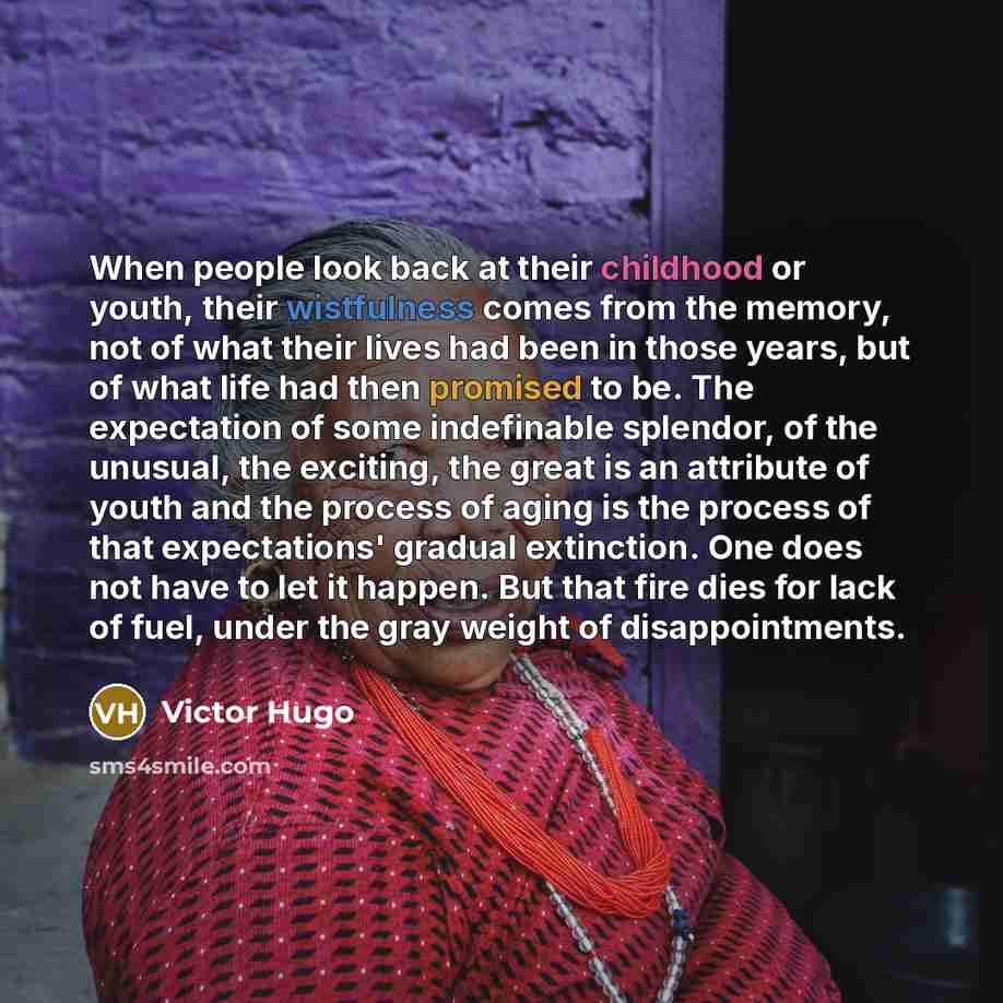 “When people look back at their childhood or youth, their wistfulness comes from the memory, not of what their lives had been in those years, but of what life had then promised to be. The expectation of some indefinable splendor, of the unusual, the exciting, the great is an attribute of youth and…” quote by Victor Hugo