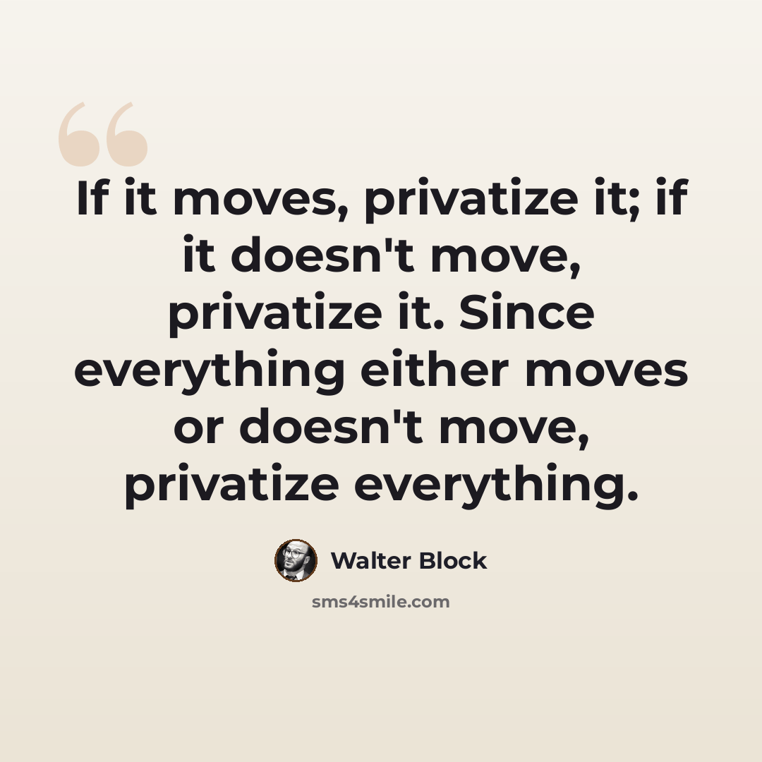 “If it moves, privatize it; if it doesn't move, privatize it. Since everything either moves or doesn't move, privatize everything.” quote by Walter Block