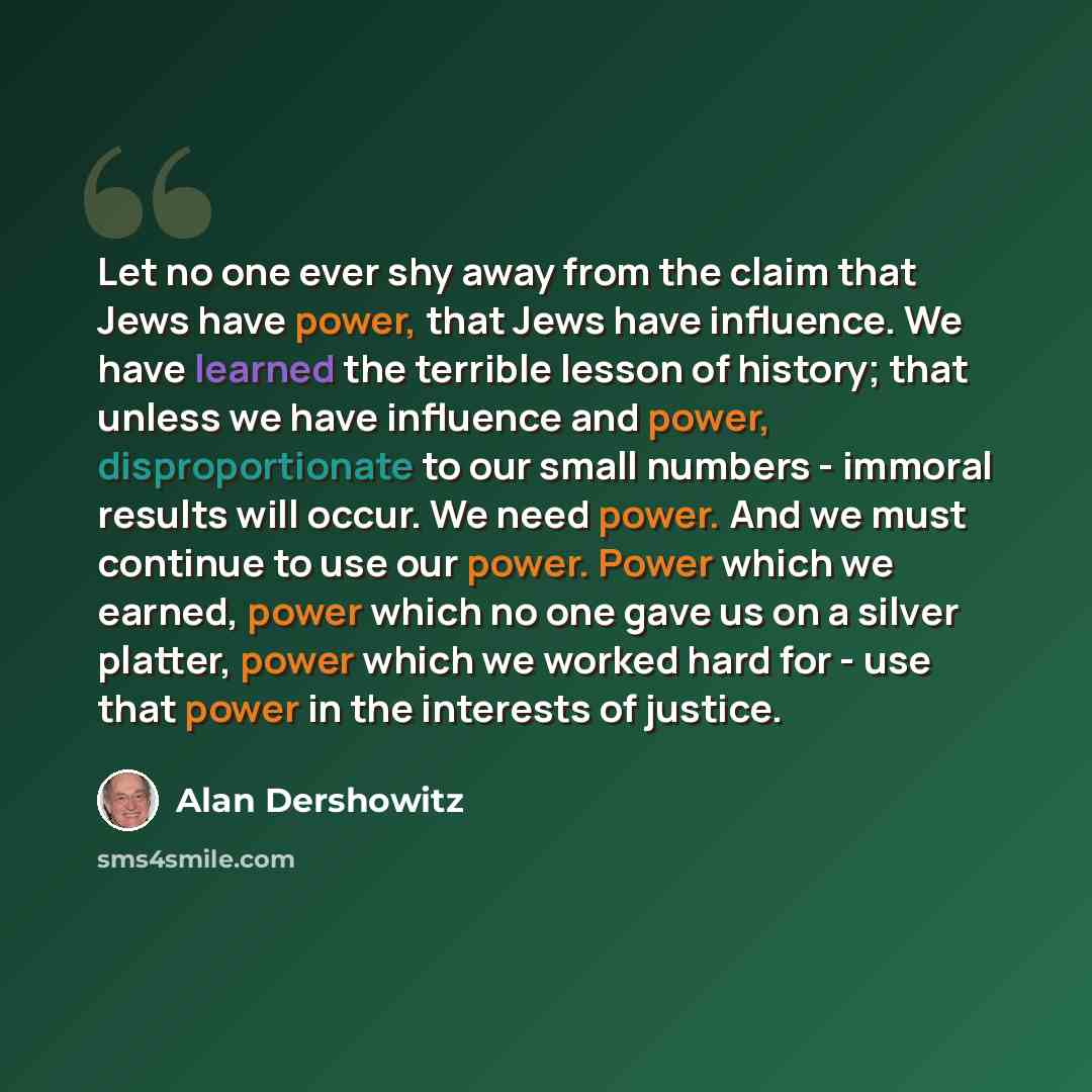 “Let no one ever shy away from the claim that Jews have power, that Jews have influence. We have learned the terrible lesson of history; that unless we have influence and power, disproportionate to our small numbers - immoral results will occur. We need power. And we must continue to use our power…” quote by Alan Dershowitz