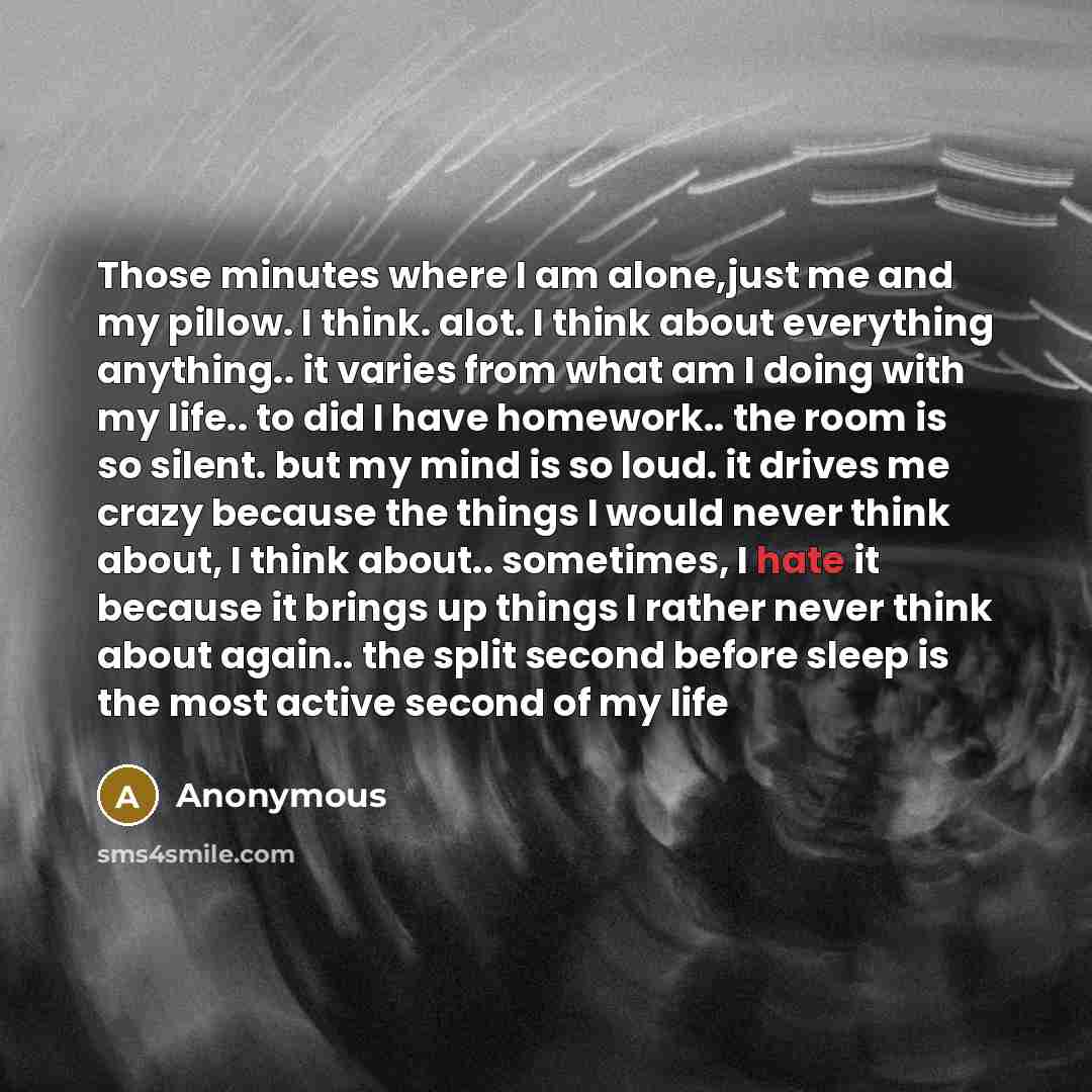 “Those minutes where I am alone,just me and my pillow. I think. alot. I think about everything anything.. it varies from what am I doing with my life.. to did I have homework.. the room is so silent. but my mind is so loud. it drives me crazy because the things I would never think about, I think…” quote by Anonymous