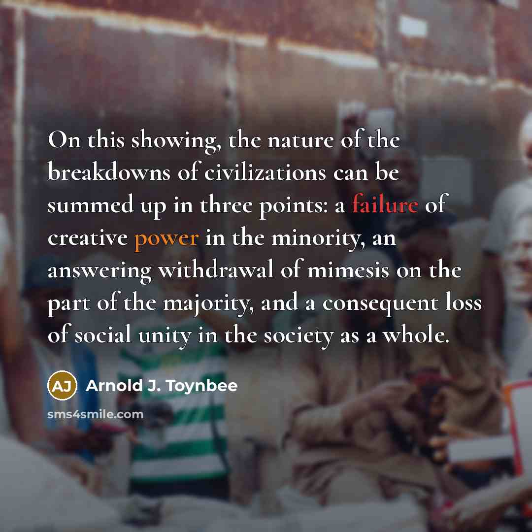 “On this showing, the nature of the breakdowns of civilizations can be summed up in three points: a failure of creative power in the minority, an answering withdrawal of mimesis on the part of the majority, and a consequent loss of social unity in the society as a whole.” quote by Arnold J. Toynbee