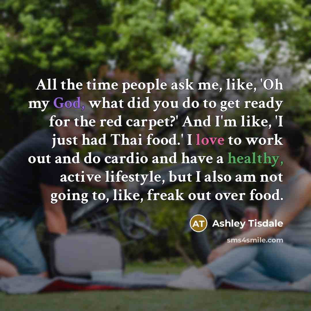 “All the time people ask me, like, 'Oh my God, what did you do to get ready for the red carpet?' And I'm like, 'I just had Thai food.' I love to work out and do cardio and have a healthy, active lifestyle, but I also am not going to, like, freak out over food.” quote by Ashley Tisdale
