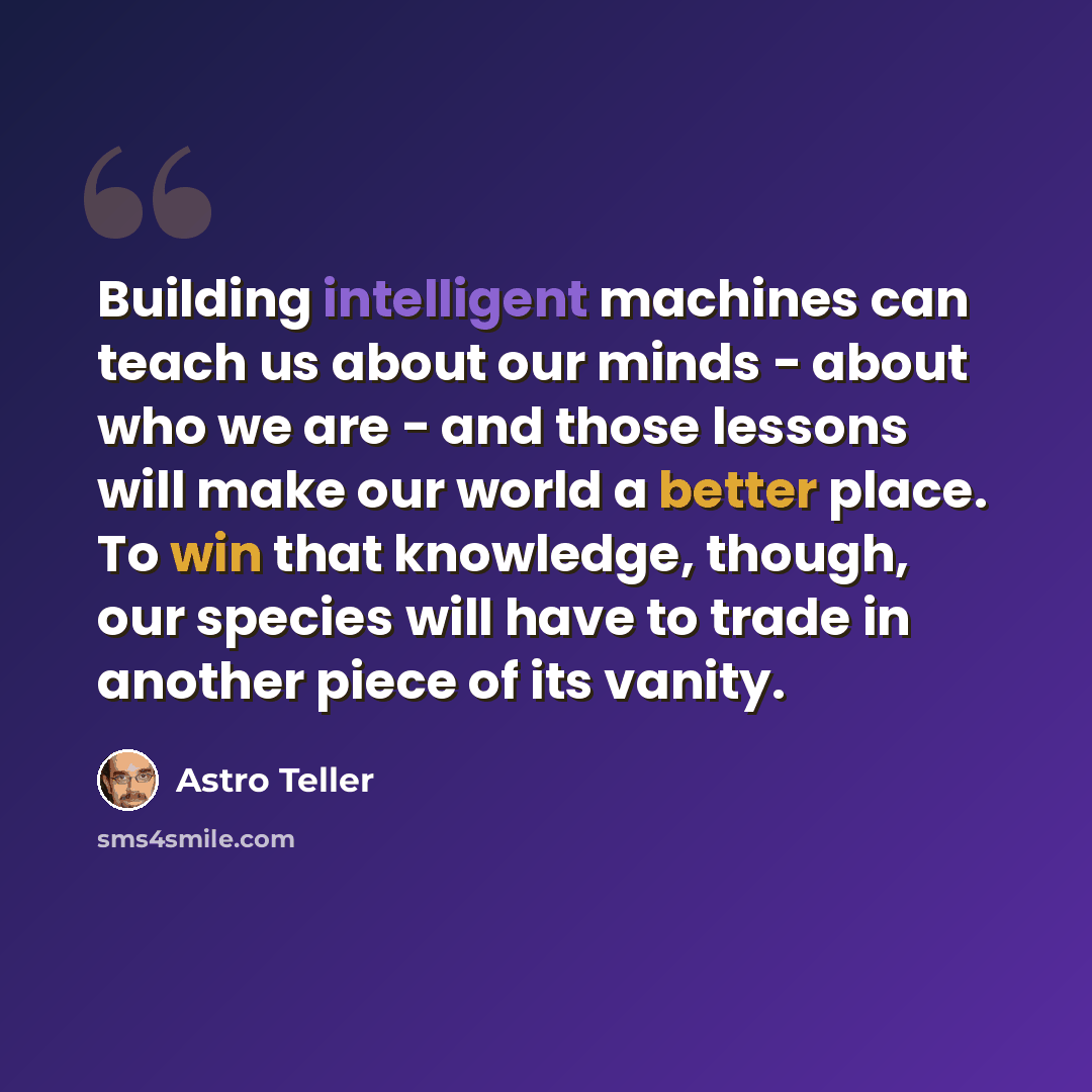 “Building intelligent machines can teach us about our minds - about who we are - and those lessons will make our world a better place. To win that knowledge, though, our species will have to trade in another piece of its vanity.” quote by Astro Teller