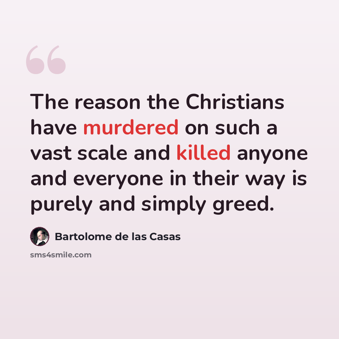 “The reason the Christians have murdered on such a vast scale and killed anyone and everyone in their way is purely and simply greed.” quote by Bartolome de las Casas