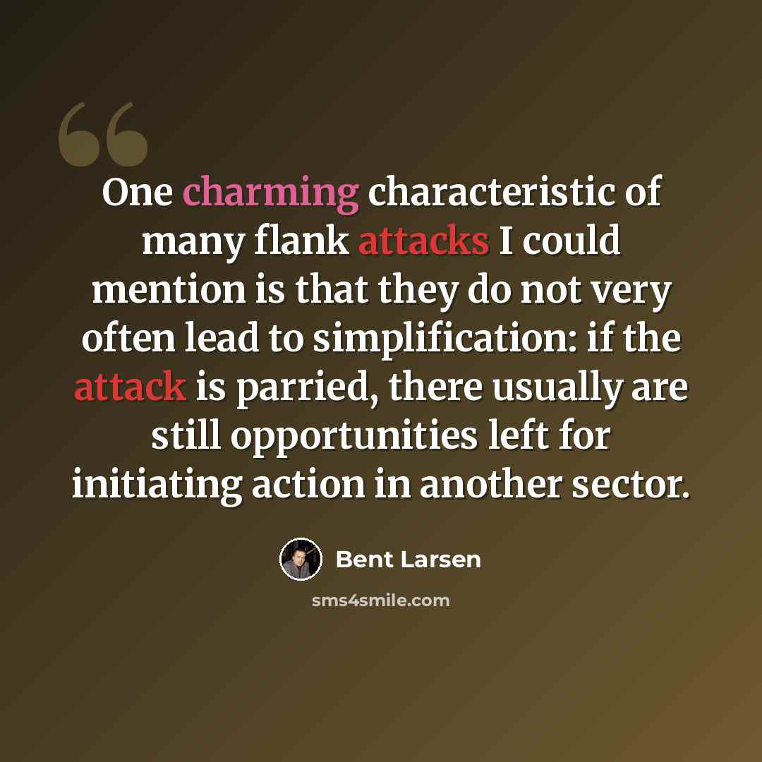 “One charming characteristic of many flank attacks I could mention is that they do not very often lead to simplification: if the attack is parried, there usually are still opportunities left for initiating action in another sector.” quote by Bent Larsen
