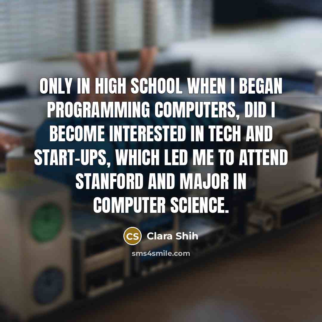 “Only in high school when I began programming computers, did I become interested in tech and start-ups, which led me to attend Stanford and major in Computer Science.” quote by Clara Shih