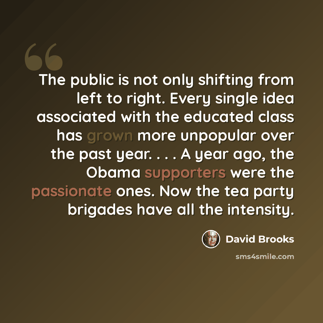“The public is not only shifting from left to right. Every single idea associated with the educated class has grown more unpopular over the past year. . . . A year ago, the Obama supporters were the passionate ones. Now the tea party brigades have all the intensity.” quote by David Brooks