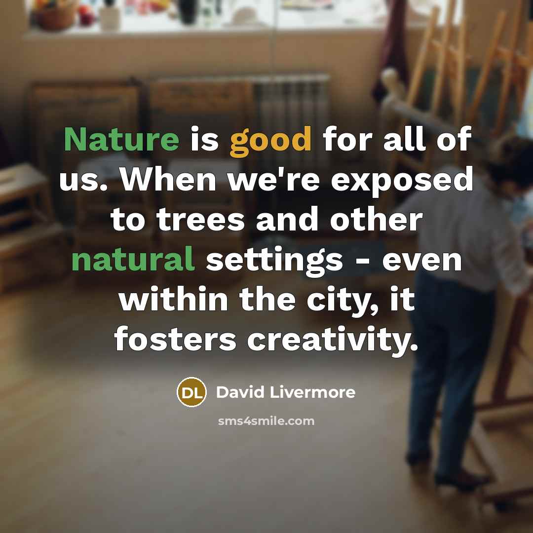 “Nature is good for all of us. When we're exposed to trees and other natural settings - even within the city, it fosters creativity.” quote by David Livermore