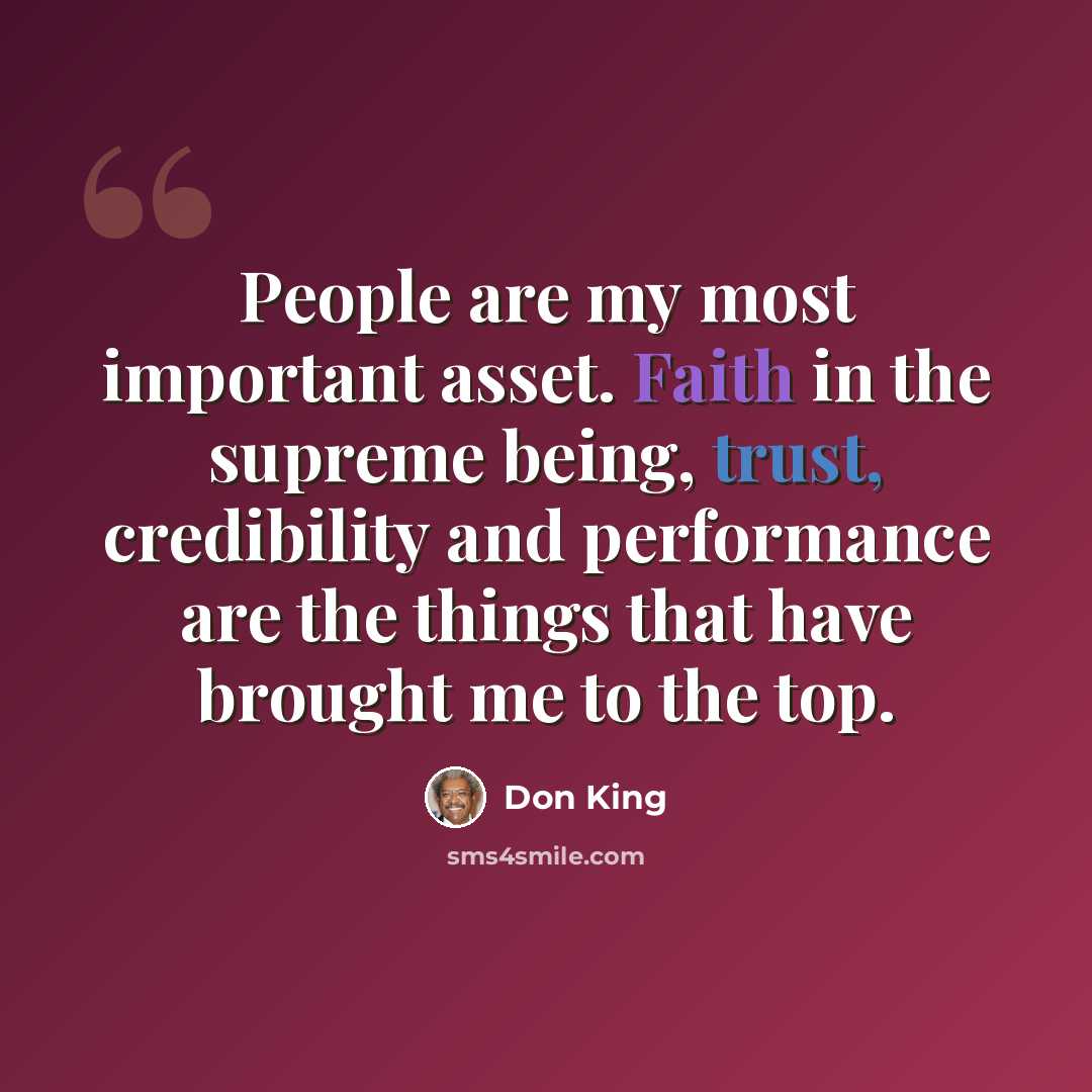 “People are my most important asset. Faith in the supreme being, trust, credibility and performance are the things that have brought me to the top.” quote by Don King