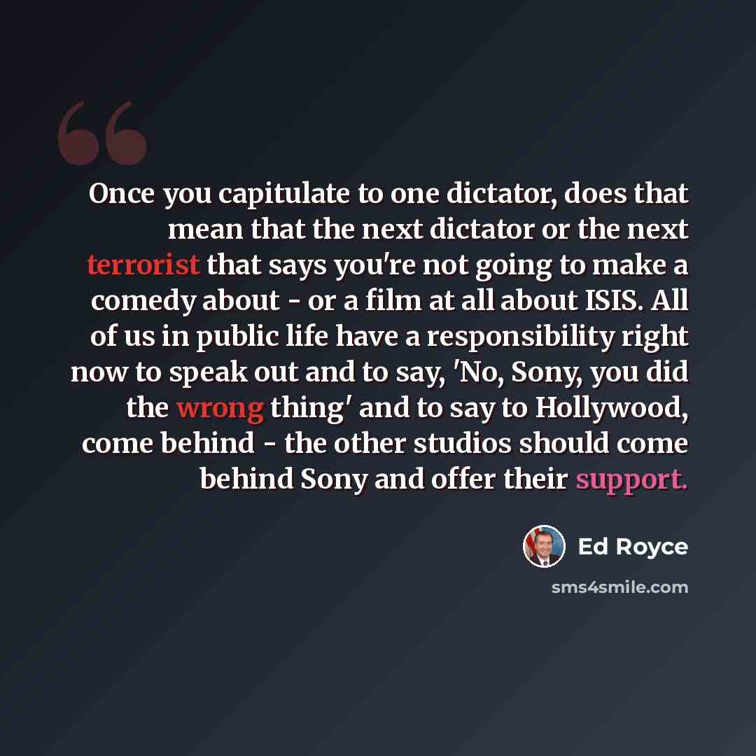 “Once you capitulate to one dictator, does that mean that the next dictator or the next terrorist that says you're not going to make a comedy about - or a film at all about ISIS. All of us in public life have a responsibility right now to speak out and to say, 'No, Sony, you did the wrong thing'…” quote by Ed Royce