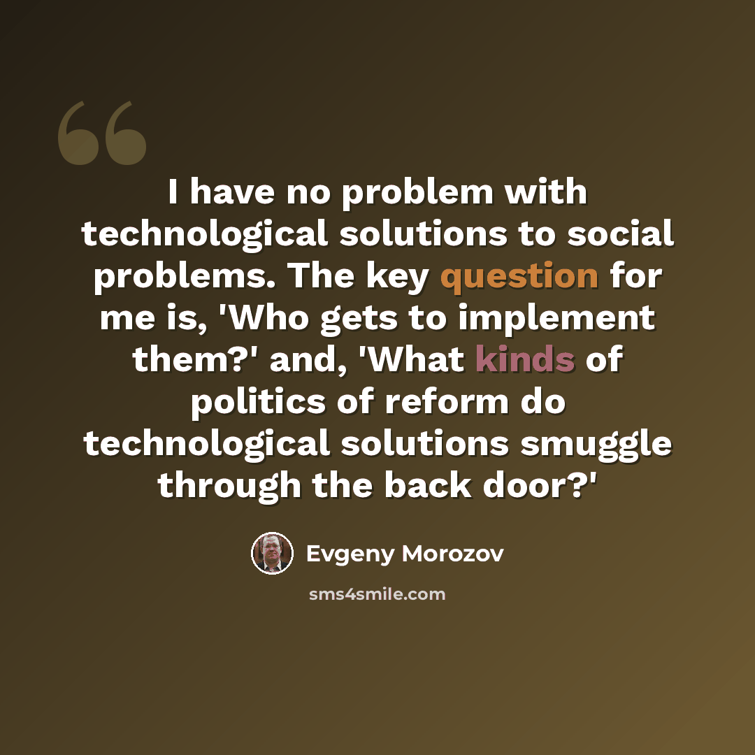 “I have no problem with technological solutions to social problems. The key question for me is, 'Who gets to implement them?' and, 'What kinds of politics of reform do technological solutions smuggle through the back door?'” quote by Evgeny Morozov