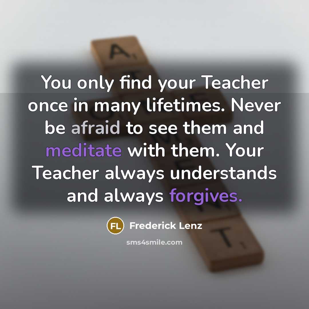“You only find your Teacher once in many lifetimes. Never be afraid to see them and meditate with them. Your Teacher always understands and always forgives.” quote by Frederick Lenz