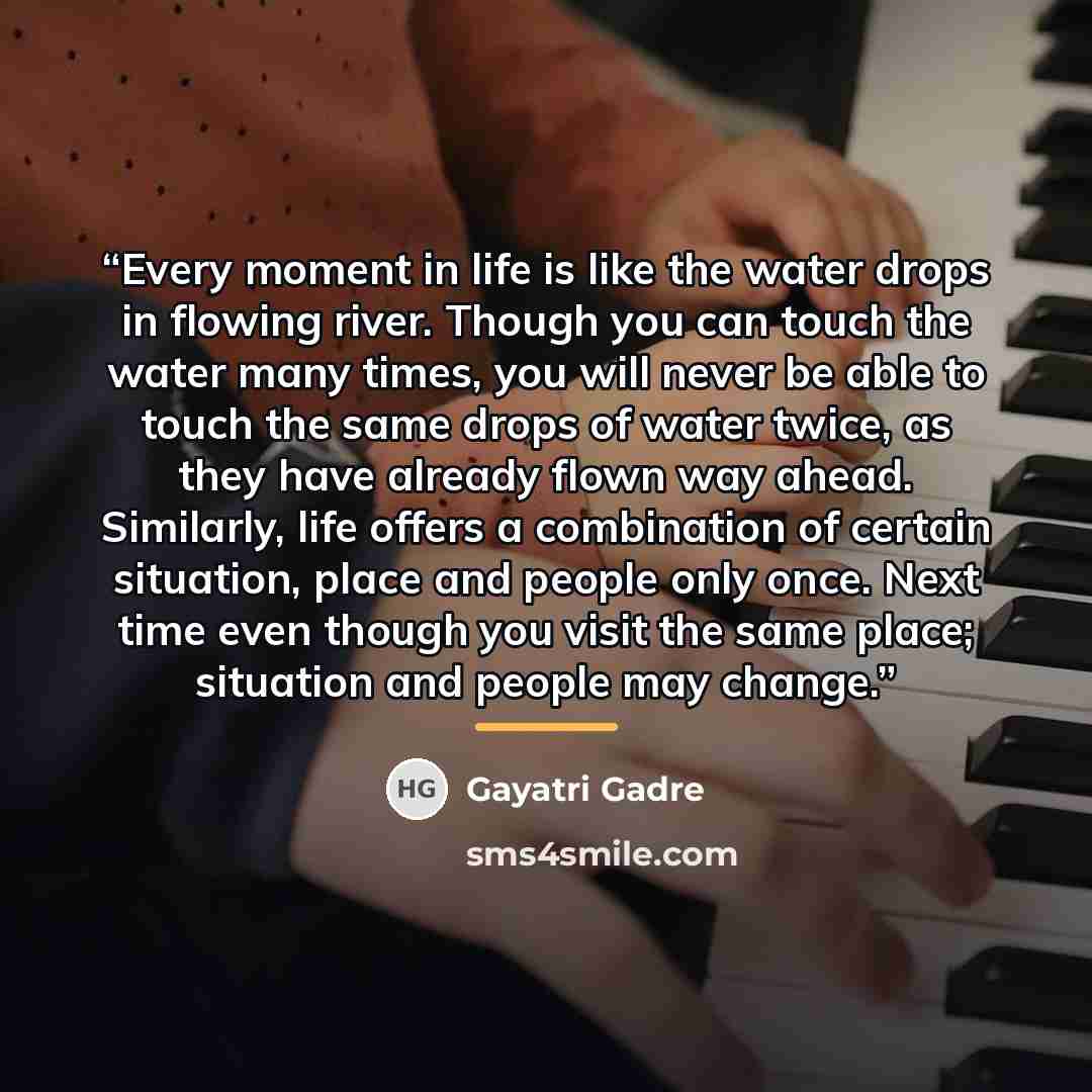 “Every moment in life is like the water drops in flowing river. Though you can touch the water many times, you will never be able to touch the same drops of water twice, as they have already flown way ahead. Similarly, life offers a combination of certain situation, place and people only once. Next…” quote by Gayatri Gadre