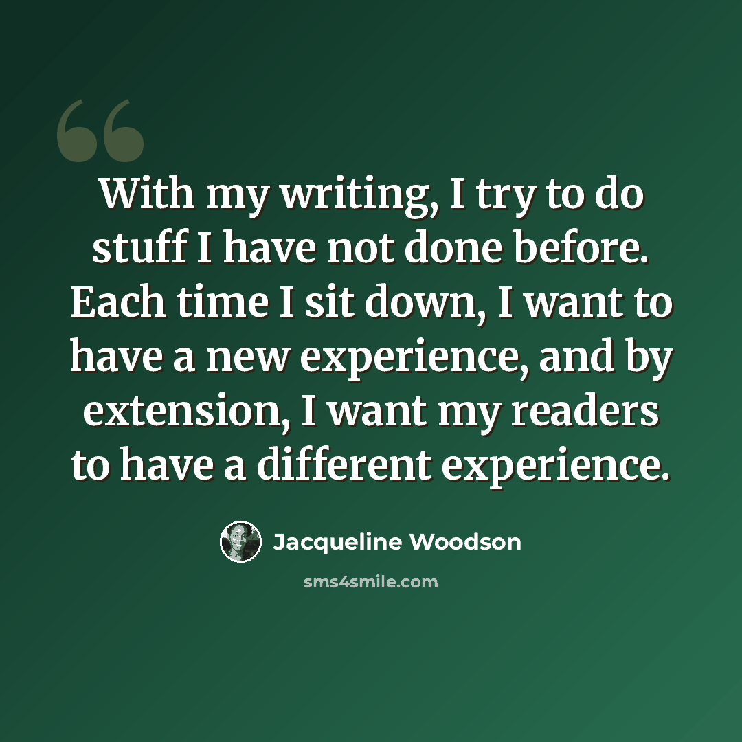 “With my writing, I try to do stuff I have not done before. Each time I sit down, I want to have a new experience, and by extension, I want my readers to have a different experience.” quote by Jacqueline Woodson